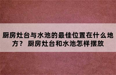 厨房灶台与水池的最佳位置在什么地方？ 厨房灶台和水池怎样摆放